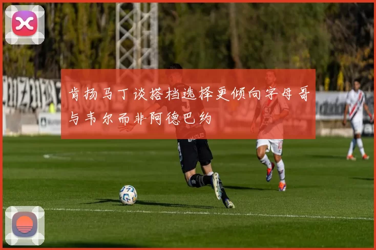 肯扬马丁谈搭档选择更倾向字母哥与韦尔而非阿德巴约