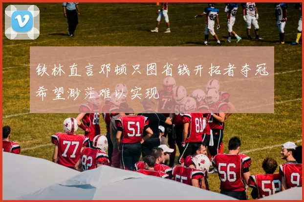 铁林直言邓顿只图省钱开拓者夺冠希望渺茫难以实现