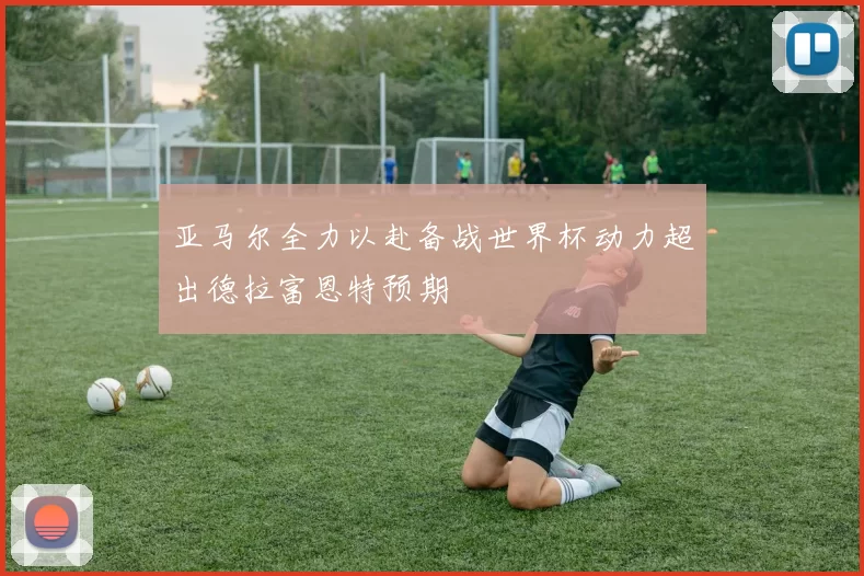 亚马尔全力以赴备战世界杯动力超出德拉富恩特预期