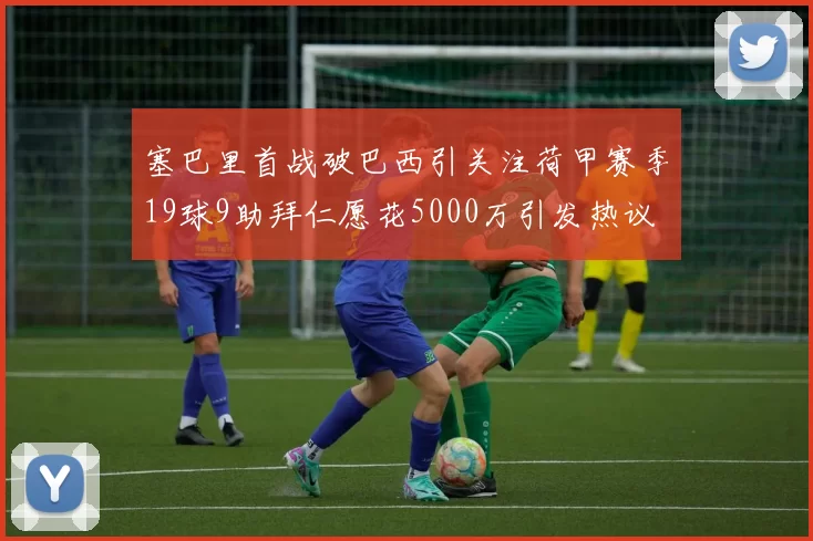 塞巴里首战破巴西引关注荷甲赛季19球9助拜仁愿花5000万引发热议