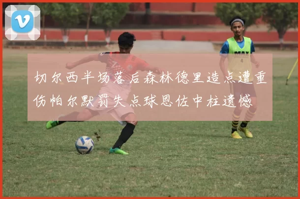 切尔西半场落后森林德里造点遭重伤帕尔默罚失点球恩佐中柱遗憾