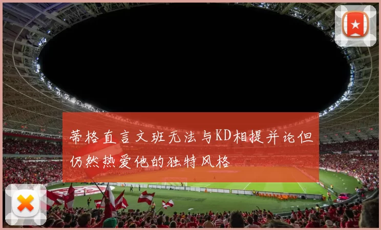 蒂格直言文班无法与KD相提并论但仍然热爱他的独特风格