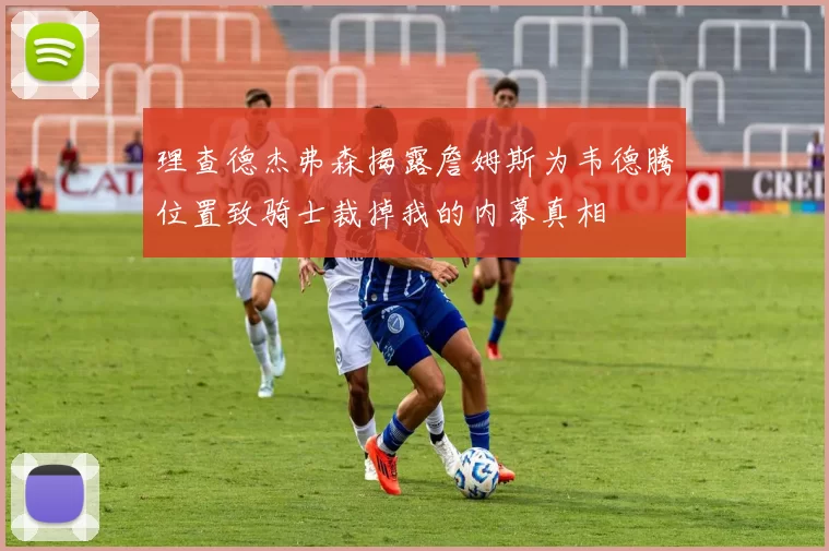 理查德杰弗森揭露詹姆斯为韦德腾位置致骑士裁掉我的内幕真相