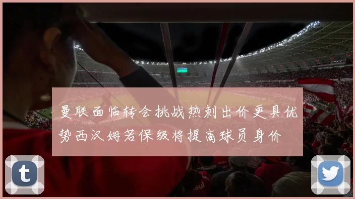 曼联面临转会挑战热刺出价更具优势西汉姆若保级将提高球员身价