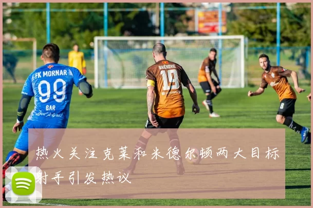热火关注克莱和米德尔顿两大目标射手引发热议
