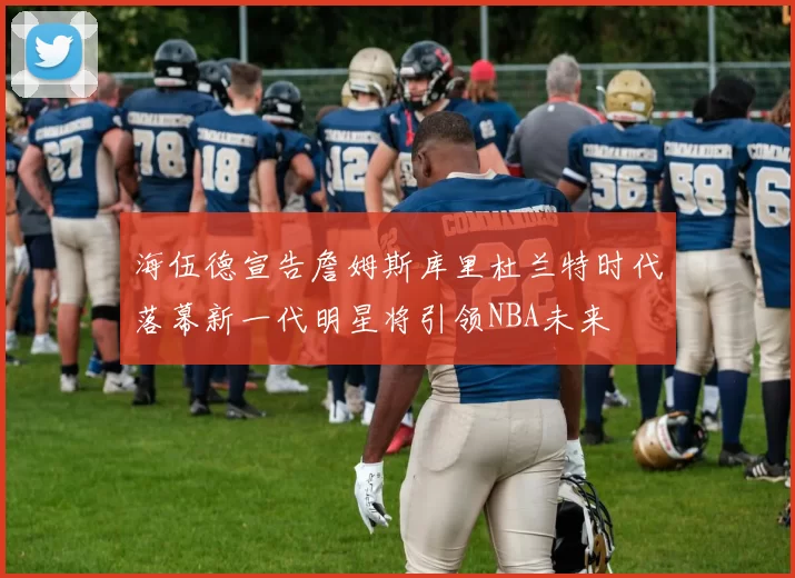 海伍德宣告詹姆斯库里杜兰特时代落幕新一代明星将引领NBA未来