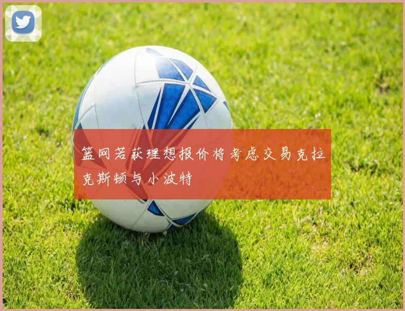 篮网若获理想报价将考虑交易克拉克斯顿与小波特