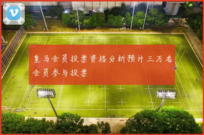皇马会员投票资格分析预计三万名会员参与投票