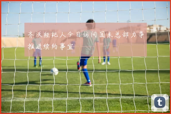齐沃经纪人今日访问国米总部力争推进续约事宜
