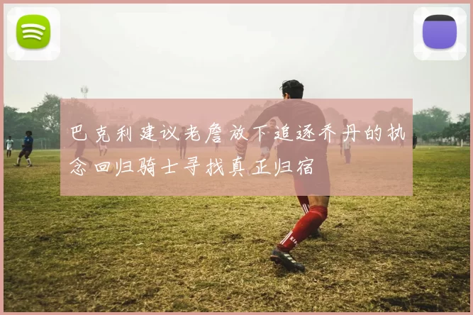 巴克利建议老詹放下追逐乔丹的执念回归骑士寻找真正归宿
