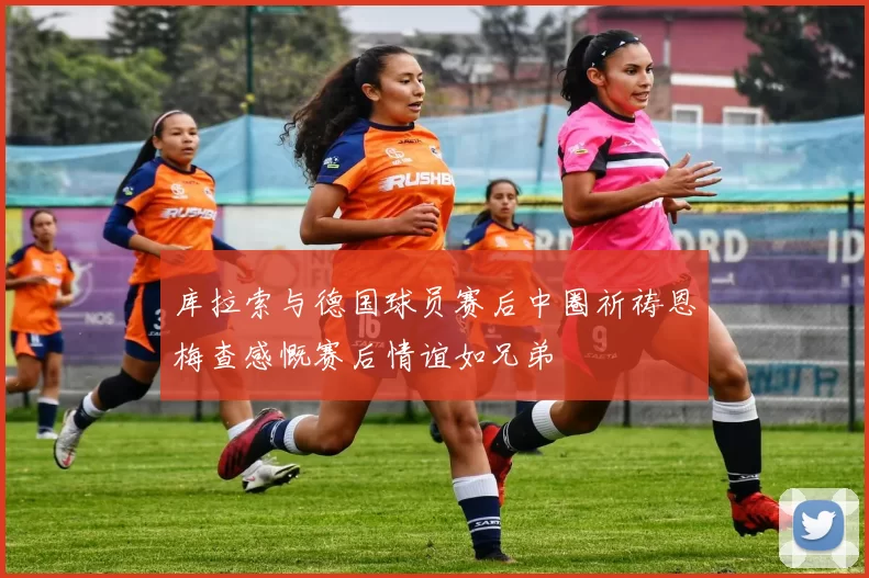库拉索与德国球员赛后中圈祈祷恩梅查感慨赛后情谊如兄弟