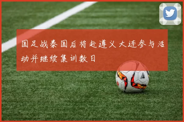 国足战泰国后将赴遵义大连参与活动并继续集训数日