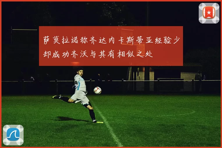 萨莫拉诺称齐达内卡斯蒂亚经验少却成功齐沃与其有相似之处