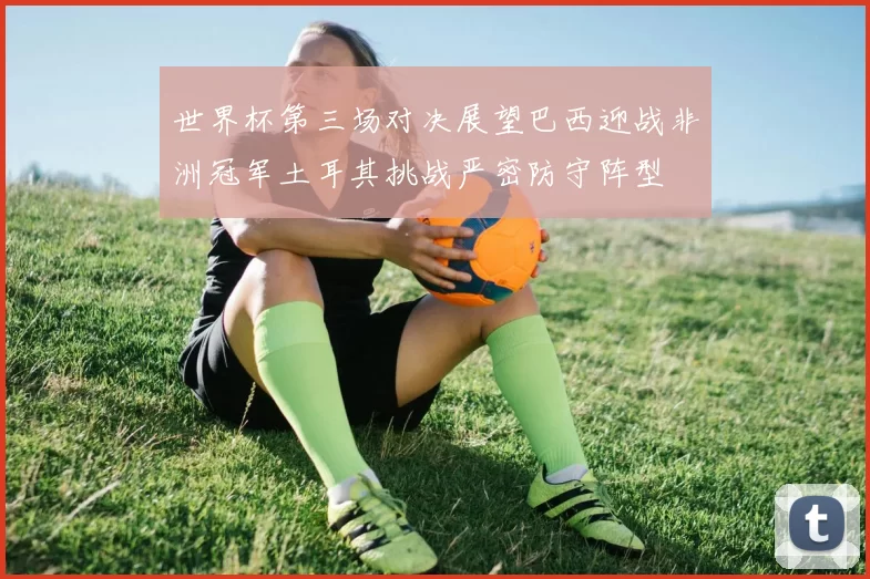 世界杯第三场对决展望巴西迎战非洲冠军土耳其挑战严密防守阵型