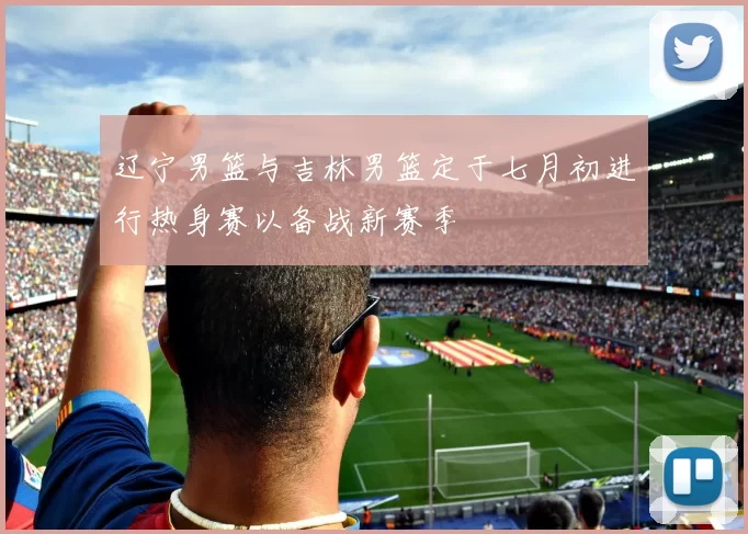 辽宁男篮与吉林男篮定于七月初进行热身赛以备战新赛季