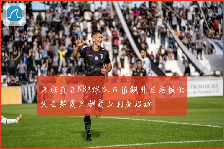 库班直言NBA球队市值飙升后老板们失去热爱只剩商业利益追逐