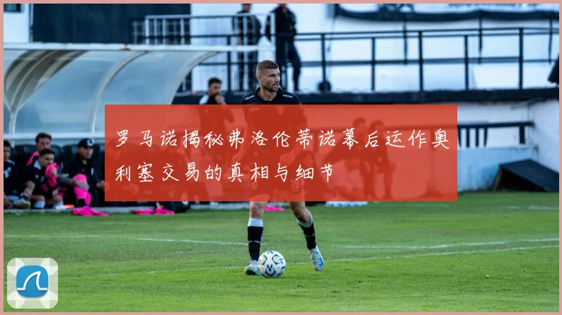 罗马诺揭秘弗洛伦蒂诺幕后运作奥利塞交易的真相与细节