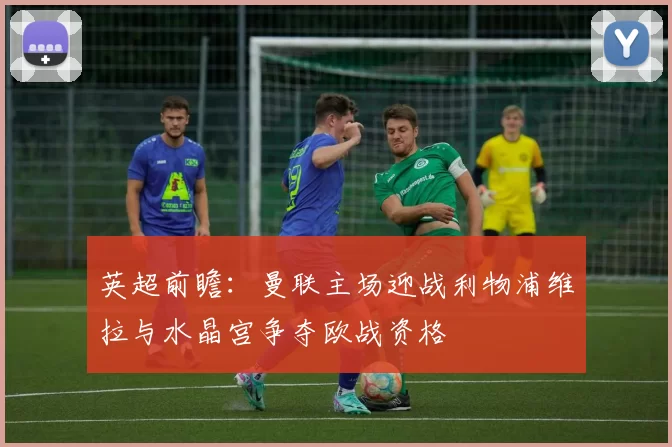 英超前瞻：曼联主场迎战利物浦维拉与水晶宫争夺欧战资格