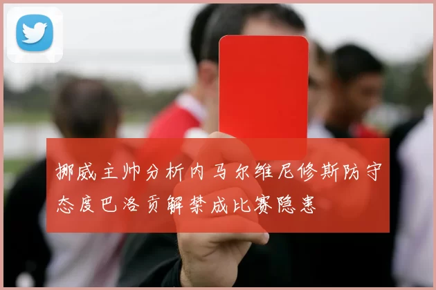 挪威主帅分析内马尔维尼修斯防守态度巴洛贡解禁成比赛隐患