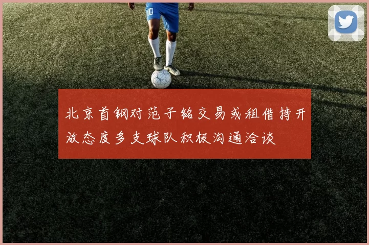 北京首钢对范子铭交易或租借持开放态度多支球队积极沟通洽谈