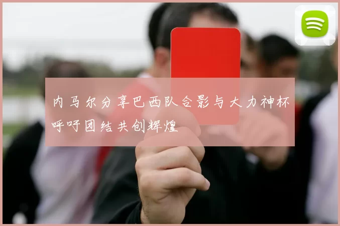 内马尔分享巴西队合影与大力神杯呼吁团结共创辉煌