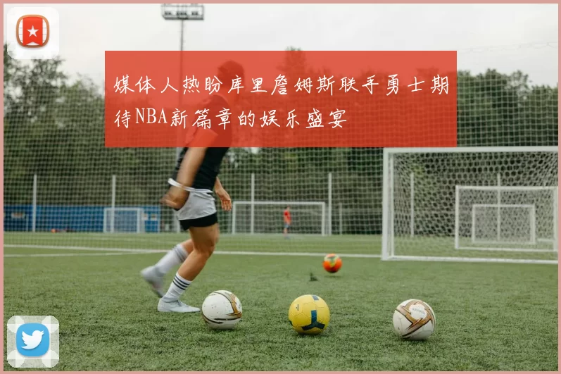 媒体人热盼库里詹姆斯联手勇士期待NBA新篇章的娱乐盛宴
